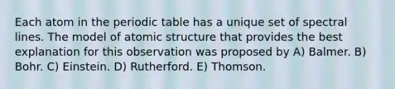 Each atom in the periodic table has a unique set of spectral lines. The model of atomic structure that provides the best explanation for this observation was proposed by A) Balmer. B) Bohr. C) Einstein. D) Rutherford. E) Thomson.