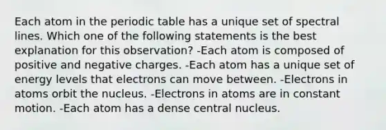 Each atom in the periodic table has a unique set of spectral lines. Which one of the following statements is the best explanation for this observation? -Each atom is composed of positive and negative charges. -Each atom has a unique set of energy levels that electrons can move between. -Electrons in atoms orbit the nucleus. -Electrons in atoms are in constant motion. -Each atom has a dense central nucleus.