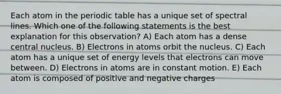 Each atom in the periodic table has a unique set of spectral lines. Which one of the following statements is the best explanation for this observation? A) Each atom has a dense central nucleus. B) Electrons in atoms orbit the nucleus. C) Each atom has a unique set of energy levels that electrons can move between. D) Electrons in atoms are in constant motion. E) Each atom is composed of positive and negative charges