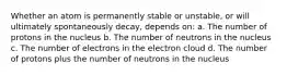 Whether an atom is permanently stable or unstable, or will ultimately spontaneously decay, depends on: a. The number of protons in the nucleus b. The number of neutrons in the nucleus c. The number of electrons in the electron cloud d. The number of protons plus the number of neutrons in the nucleus