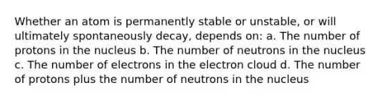 Whether an atom is permanently stable or unstable, or will ultimately spontaneously decay, depends on: a. The number of protons in the nucleus b. The number of neutrons in the nucleus c. The number of electrons in the electron cloud d. The number of protons plus the number of neutrons in the nucleus