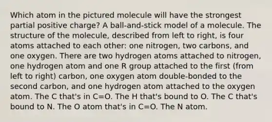 Which atom in the pictured molecule will have the strongest partial positive charge? A ball-and-stick model of a molecule. The structure of the molecule, described from left to right, is four atoms attached to each other: one nitrogen, two carbons, and one oxygen. There are two hydrogen atoms attached to nitrogen, one hydrogen atom and one R group attached to the first (from left to right) carbon, one oxygen atom double-bonded to the second carbon, and one hydrogen atom attached to the oxygen atom. The C that's in C=O. The H that's bound to O. The C that's bound to N. The O atom that's in C=O. The N atom.