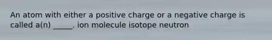 An atom with either a positive charge or a negative charge is called a(n) _____. ion molecule isotope neutron