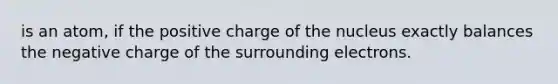 is an atom, if the positive charge of the nucleus exactly balances the negative charge of the surrounding electrons.