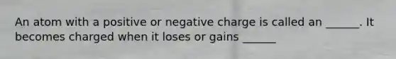 An atom with a positive or negative charge is called an ______. It becomes charged when it loses or gains ______