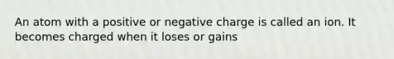 An atom with a positive or negative charge is called an ion. It becomes charged when it loses or gains