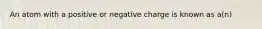 An atom with a positive or negative charge is known as a(n)