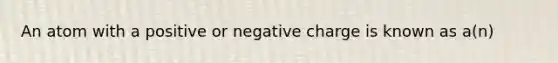 An atom with a positive or negative charge is known as a(n)