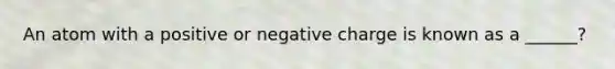 An atom with a positive or negative charge is known as a ______?