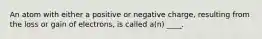 An atom with either a positive or negative charge, resulting from the loss or gain of electrons, is called a(n) ____.