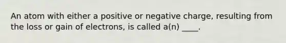 An atom with either a positive or negative charge, resulting from the loss or gain of electrons, is called a(n) ____.