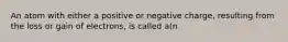 An atom with either a positive or negative charge, resulting from the loss or gain of electrons, is called a(n