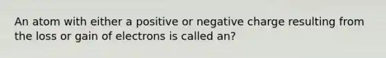 An atom with either a positive or negative charge resulting from the loss or gain of electrons is called an?