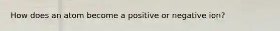 How does an atom become a positive or negative ion?