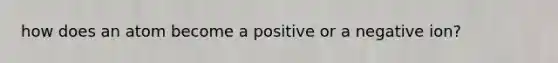 how does an atom become a positive or a negative ion?