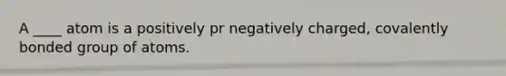 A ____ atom is a positively pr negatively charged, covalently bonded group of atoms.