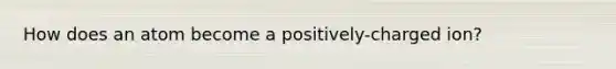 How does an atom become a positively-charged ion?