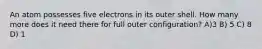 An atom possesses five electrons in its outer shell. How many more does it need there for full outer configuration? A)3 B) 5 C) 8 D) 1