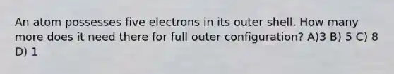 An atom possesses five electrons in its outer shell. How many more does it need there for full outer configuration? A)3 B) 5 C) 8 D) 1