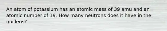 An atom of potassium has an atomic mass of 39 amu and an atomic number of 19. How many neutrons does it have in the nucleus?