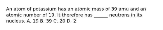 An atom of potassium has an atomic mass of 39 amu and an atomic number of 19. It therefore has ______ neutrons in its nucleus. A. 19 B. 39 C. 20 D. 2