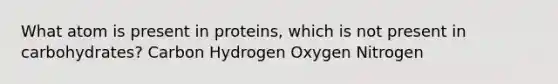 What atom is present in proteins, which is not present in carbohydrates? Carbon Hydrogen Oxygen Nitrogen