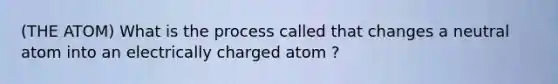 (THE ATOM) What is the process called that changes a neutral atom into an electrically charged atom ?