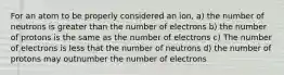 For an atom to be properly considered an ion, a) the number of neutrons is greater than the number of electrons b) the number of protons is the same as the number of electrons c) The number of electrons is less that the number of neutrons d) the number of protons may outnumber the number of electrons