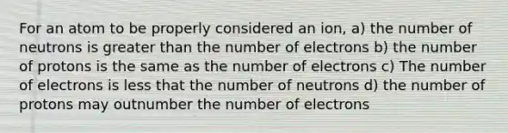 For an atom to be properly considered an ion, a) the number of neutrons is greater than the number of electrons b) the number of protons is the same as the number of electrons c) The number of electrons is less that the number of neutrons d) the number of protons may outnumber the number of electrons