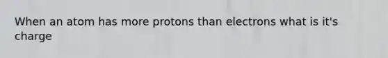 When an atom has more protons than electrons what is it's charge