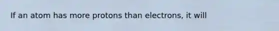 If an atom has more protons than electrons, it will