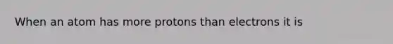 When an atom has more protons than electrons it is