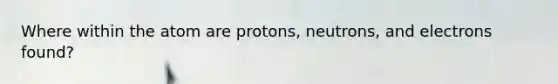 Where within the atom are protons, neutrons, and electrons found?