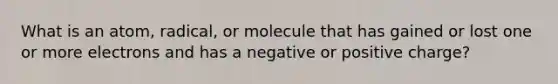 What is an atom, radical, or molecule that has gained or lost one or more electrons and has a negative or positive charge?