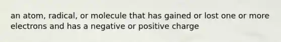 an atom, radical, or molecule that has gained or lost one or more electrons and has a negative or positive charge