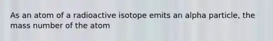 As an atom of a radioactive isotope emits an alpha particle, the mass number of the atom