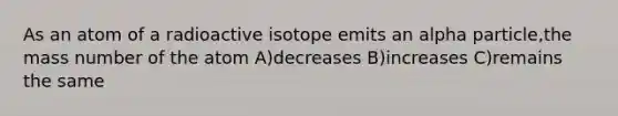 As an atom of a radioactive isotope emits an alpha particle,the mass number of the atom A)decreases B)increases C)remains the same