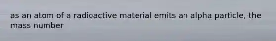 as an atom of a radioactive material emits an alpha particle, the mass number