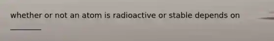 whether or not an atom is radioactive or stable depends on ________