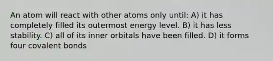 An atom will react with other atoms only until: A) it has completely filled its outermost energy level. B) it has less stability. C) all of its inner orbitals have been filled. D) it forms four covalent bonds