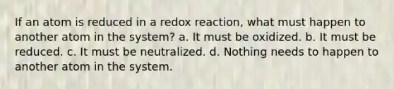 If an atom is reduced in a redox reaction, what must happen to another atom in the system? a. It must be oxidized. b. It must be reduced. c. It must be neutralized. d. Nothing needs to happen to another atom in the system.