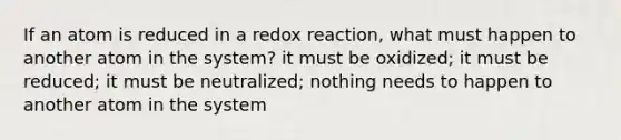 If an atom is reduced in a redox reaction, what must happen to another atom in the system? it must be oxidized; it must be reduced; it must be neutralized; nothing needs to happen to another atom in the system