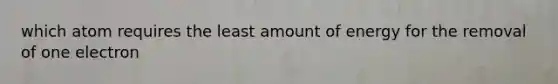 which atom requires the least amount of energy for the removal of one electron