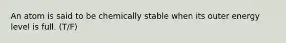 An atom is said to be chemically stable when its outer energy level is full. (T/F)