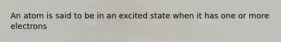 An atom is said to be in an excited state when it has one or more electrons