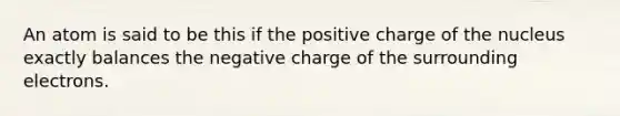 An atom is said to be this if the positive charge of the nucleus exactly balances the negative charge of the surrounding electrons.