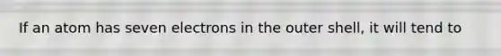 If an atom has seven electrons in the outer shell, it will tend to