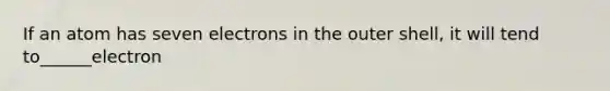 If an atom has seven electrons in the outer shell, it will tend to______electron