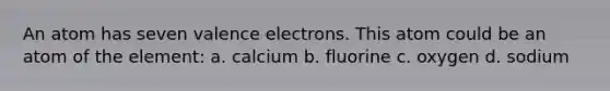 An atom has seven valence electrons. This atom could be an atom of the element: a. calcium b. fluorine c. oxygen d. sodium