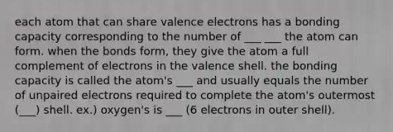 each atom that can share valence electrons has a bonding capacity corresponding to the number of ___ ___ the atom can form. when the bonds form, they give the atom a full complement of electrons in the valence shell. the bonding capacity is called the atom's ___ and usually equals the number of unpaired electrons required to complete the atom's outermost (___) shell. ex.) oxygen's is ___ (6 electrons in outer shell).